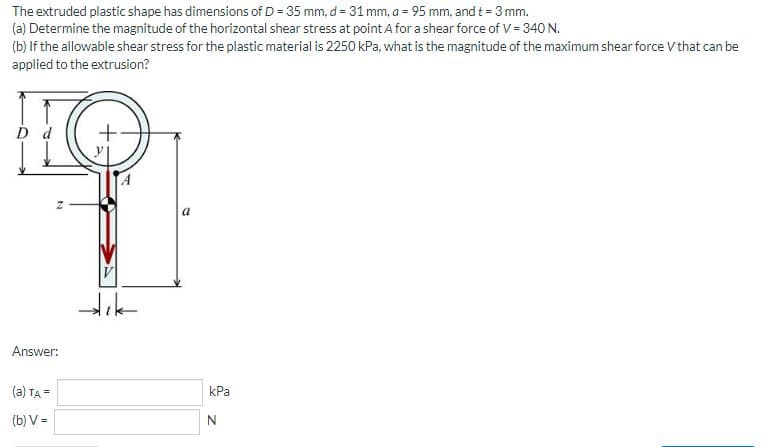 The extruded plastic shape has dimensions of D = 35 mm, d= 31 mm, a = 95 mm, and t = 3 mm.
(a) Determine the magnitude of the horizontal shear stress at point A for a shear force of V = 340 N.
(b) If the allowable shear stress for the plastic material is 2250 kPa, what is the magnitude of the maximum shear force V that can be
applied to the extrusion?
d
a
Answer:
(a) TA =
kPa
(b) V =
N
