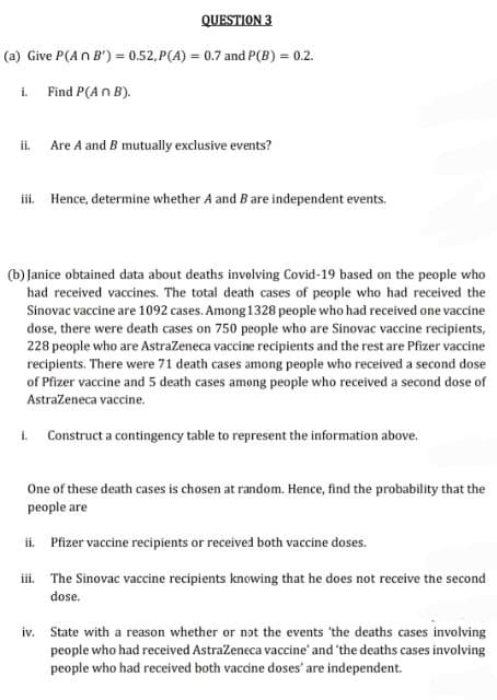 (a) Give P(An B') = 0.52,P(A) = 0.7 and P(B) = 0.2.
Find P(An B).
i.
QUESTION 3
ii.
Are A and B mutually exclusive events?
iii. Hence, determine whether A and B are independent events.
(b) Janice obtained data about deaths involving Covid-19 based on the people who
had received vaccines. The total death cases of people who had received the
Sinovac vaccine are 1092 cases. Among 1328 people who had received one vaccine
dose, there were death cases on 750 people who are Sinovac vaccine recipients,
228 people who are AstraZeneca vaccine recipients and the rest are Pfizer vaccine
recipients. There were 71 death cases among people who received a second dose
of Pfizer vaccine and 5 death cases among people who received a second dose of
AstraZeneca vaccine.
i. Construct a contingency table to represent the information above.
One of these death cases is chosen at random. Hence, find the probability that the
people are
ii. Pfizer vaccine recipients or received both vaccine doses.
iii. The Sinovac vaccine recipients knowing that he does not receive the second
dose.
iv. State with a reason whether or not the events 'the deaths cases involving
people who had received AstraZeneca vaccine' and 'the deaths cases involving
people who had received both vaccine doses' are independent.