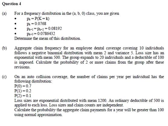 Question 4
(b)
For a frequency distribution in the (a, b, 0) class, you are given
Pk = P(K=k)
P = 0.0768
Pk+1=P-20.08192
Pk+3=0.0786432
Determine the mean of this distribution.
Aggregate claim frequency for an employee dental coverage covering 10 individuals
follows a negative binomial distribution with mean 2 and variance 5. Loss size has an
exponential with mean 500. The group expands to 20 individuals and a deductible of 100
is imposed. Calculate the probability of 2 or more claims from the group after these
revisions.
(c)
On an auto collision coverage, the number of claims per year per individual has the
following distribution:
P(0) = 0.7
P(1) = 0.2
P(2) = 0.1
Loss sizes are exponential distributed with mean 1200. An ordinary deductible of 500 is
applied to each loss. Loss sizes and claim counts are independent.
Calculate the probability the aggregate claim payments for a year will be greater than 100
using normal approximation.