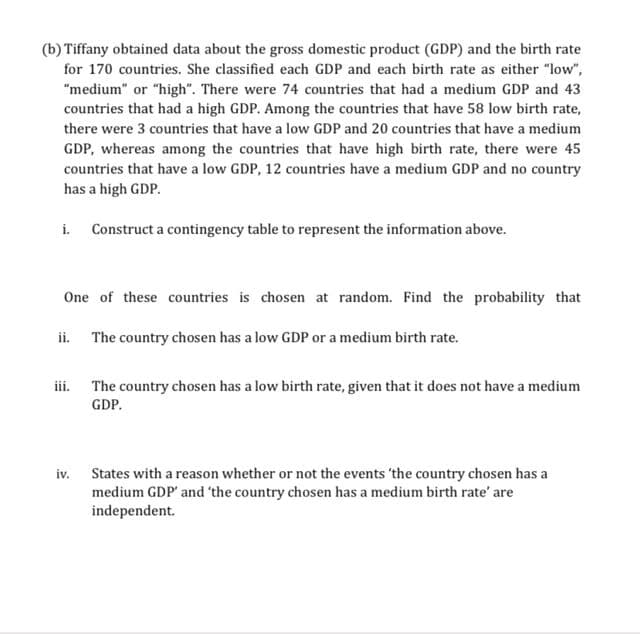 (b) Tiffany obtained data about the gross domestic product (GDP) and the birth rate
for 170 countries. She classified each GDP and each birth rate as either "low",
"medium" or "high". There were 74 countries that had a medium GDP and 43
countries that had a high GDP. Among the countries that have 58 low birth rate,
there were 3 countries that have a low GDP and 20 countries that have a medium
GDP, whereas among the countries that have high birth rate, there were 45
countries that have a low GDP, 12 countries have a medium GDP and no country
has a high GDP.
i. Construct a contingency table to represent the information above.
One of these countries is chosen at random. Find the probability that
The country chosen has a low GDP or a medium birth rate.
ii.
iii.
The country chosen has a low birth rate, given that it does not have a medium
GDP.
iv. States with a reason whether or not the events 'the country chosen has a
medium GDP' and 'the country chosen has a medium birth rate' are
independent.