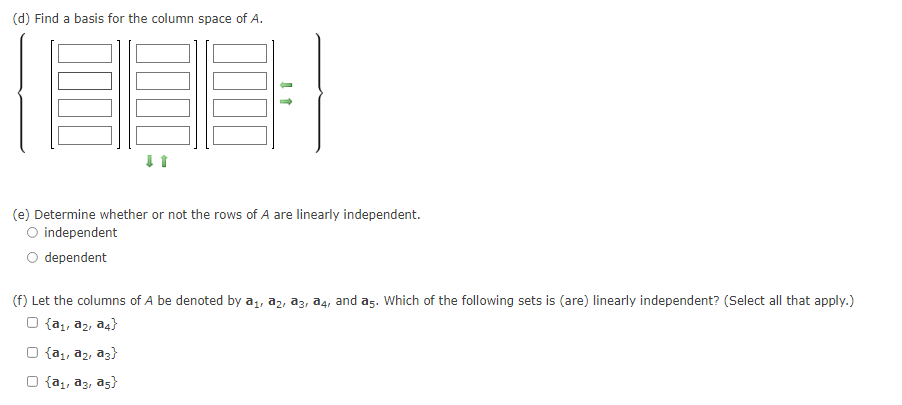 (d) Find a basis for the column space of A.
(e) Determine whether or not the rows of A are linearly independent.
independent
dependent
(f) Let the columns of A be denoted by a1, a2, az, a4, and a5. Which of the following sets is (are) linearly independent? (Select all that apply.)
O {a1, a2, a4}
O {a,, a2, az}
{a1, a3, as}
