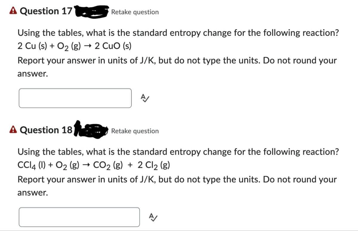 A Question 17
Retake question
Using the tables, what is the standard entropy change for the following reaction?
2 Cu (s) + O2 (g) → 2 CuO (s)
Report your answer in units of J/K, but do not type the units. Do not round your
answer.
A/
A Question 18
Retake question
Using the tables, what is the standard entropy change for the following reaction?
CCl4 (1) + O2 (g) → CO2 (g) + 2 Cl 2 (g)
Report your answer in units of J/K, but do not type the units. Do not round your
answer.