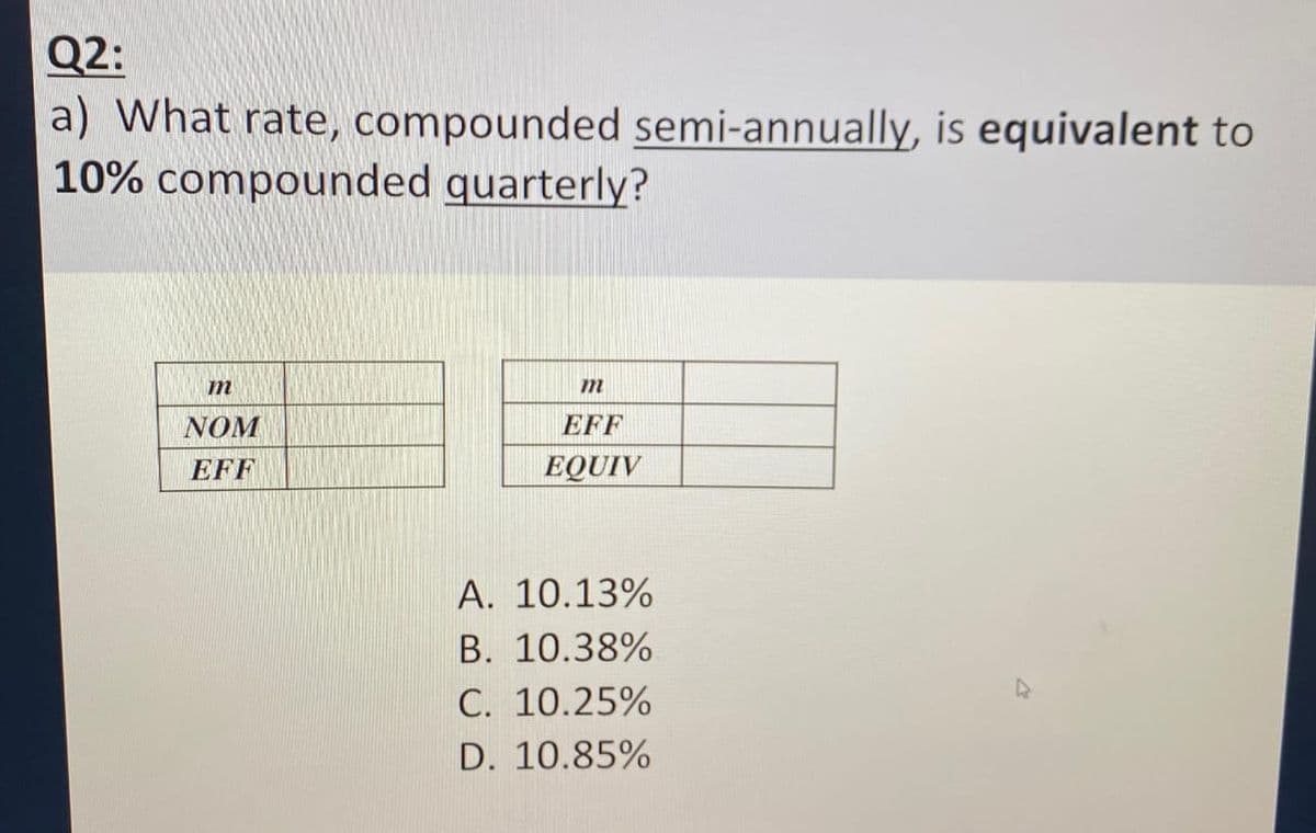 Q2:
a) What rate, compounded semi-annually, is equivalent to
10% compounded quarterly?
m
NOM
EFF
m
EFF
EQUIV
A. 10.13%
B. 10.38%
C. 10.25%
D. 10.85%