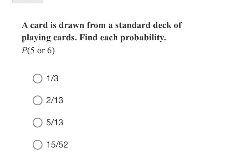 A card is drawn from a standard deck of
playing cards. Find each probability.
P(5 or 6)
1/3
2/13
5/13
O 15/52
