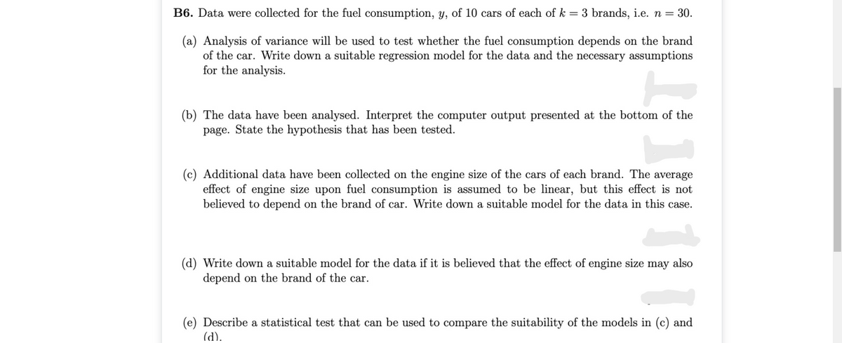 B6. Data were collected for the fuel consumption, y, of 10 cars of each of k = 3 brands, i.e. n = 30.
(a) Analysis of variance will be used to test whether the fuel consumption depends on the brand
of the car. Write down a suitable regression model for the data and the necessary assumptions
for the analysis.
(b) The data have been analysed. Interpret the computer output presented at the bottom of the
page. State the hypothesis that has been tested.
(c) Additional data have been collected on the engine size of the cars of each brand. The average
effect of engine size upon fuel consumption is assumed to be linear, but this effect is not
believed to depend on the brand of car. Write down a suitable model for the data in this case.
(d) Write down a suitable model for the data if it is believed that the effect of engine size may also
depend on the brand of the car.
(e) Describe a statistical test that can be used to compare the suitability of the models in (c) and
(d).
