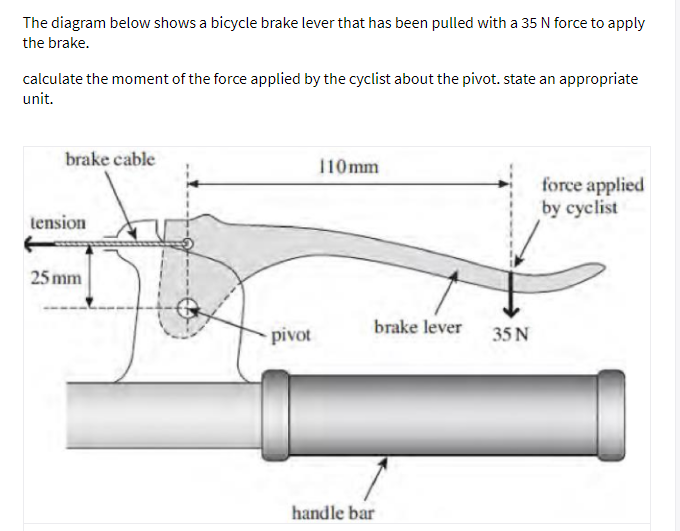 The diagram below shows a bicycle brake lever that has been pulled with a 35 N force to apply
the brake.
calculate the moment of the force applied by the cyclist about the pivot. state an appropriate
unit.
brake cable
110mm
force applied
by cyclist
tension
25 mm
brake lever
pivot
35 N
handle bar
