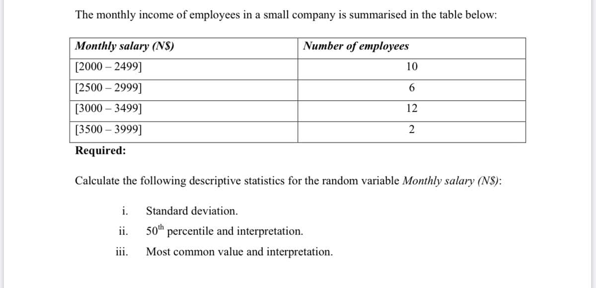 The monthly income of employees in a small company is summarised in the table below:
Monthly salary (N$)
Number of employees
[2000 – 2499]
10
[2500 – 2999]
6.
[3000 – 3499]
12
[3500 – 3999]
Required:
Calculate the following descriptive statistics for the random variable Monthly salary (N$):
i.
Standard deviation.
ii.
50th percentile and interpretation.
Most common value and interpretation.
jii.
