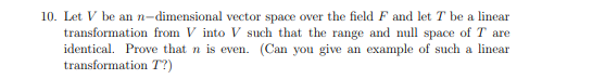 10. Let V be an n-dimensional vector space over the field F and let T be a linear
transformation from V into V such that the range and null space of T are
identical. Prove that n is even. (Can you give an example of such a linear
transformation T?)
