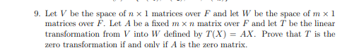 9. Let V be the space of n x 1 matrices over F and let W be the space of m x 1
matrices over F. Let A be a fixed m x n matrix over F and let T be the linear
= AX. Prove that T is the
transformation from V into W defined by T(X)
zero transformation if and only if A is the zero matrix.
