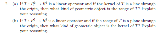 2. (a) If T : R$ → R® is a linear operator and if the kernel of T is a line through
the origin, then what kind of geometric object is the range of T? Explain
your reasoning.
(b) If T : R$ → R³ is a linear operator and if the range of T is a plane through
the origin, then what kind of geometric object is the kernel of T? Explain
your reasoning.
