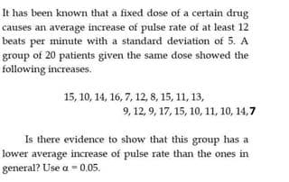 It has been known that a fixed dose of a certain drug
causes an average increase of pulse rate of at least 12
beats per minute with a standard deviation of 5. A
group of 20 patients given the same dose showed the
following increases.
15, 10, 14, 16, 7, 12, 8, 15, 11, 13,
9, 12, 9, 17, 15, 10, 11, 10, 14,7
Is there evidence to show that this group has a
lower average increase of pulse rate than the ones in
general? Use a - 0.05.
