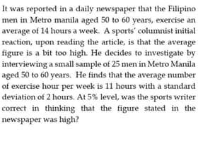 It was reported in a daily newspaper that the Filipino
men in Metro manila aged 50 to 60 years, exercise an
average of 14 hours a week. A sports' columnist initial
reaction, upon reading the article, is that the average
figure is a bit too high. He decides to investigate by
interviewing a small sample of 25 men in Metro Manila
aged 50 to 60 years. He finds that the average number
of exercise hour per week is 11 hours with a standard
deviation of 2 hours. At 5% level, was the sports writer
correct in thinking that the figure stated in the
newspaper was high?
