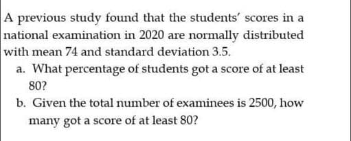 A previous study found that the students' scores in a
national examination in 2020 are normally distributed
with mean 74 and standard deviation 3.5.
a. What percentage of students got a score of at least
80?
b. Given the total number of examinees is 2500, how
many got a score of at least 80?
