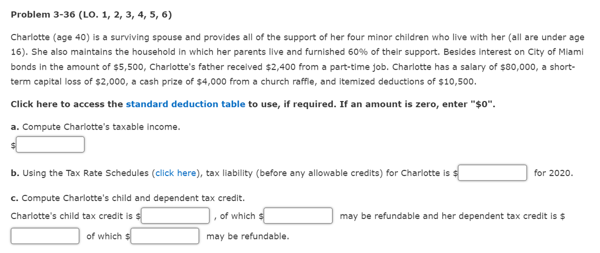 Problem 3-36 (LO. 1, 2, 3, 4, 5, 6)
Charlotte (age 40) is a surviving spouse and provides all of the support of her four minor children who live with her (all are under age
16). She also maintains the household in which her parents live and furnished 60% of their support. Besides interest on City of Miami
bonds in the amount of $5,500, Charlotte's father received $2,400 from a part-time job. Charlotte has a salary of $80,000, a short-
term capital loss of $2,000, a cash prize of $4,000 from a church raffle, and itemized deductions of $10,500.
Click here to access the standard deduction table to use, if required. If an amount is zero, enter "$0".
a. Compute Charlotte's taxable income.
$
b. Using the Tax Rate Schedules (click here), tax liability (before any allowable credits) for Charlotte is $
for 2020.
c. Compute Charlotte's child and dependent tax credit.
Charlotte's child tax credit is $
of which $
may be refundable and her dependent tax credit is $
of which $
may be refundable.