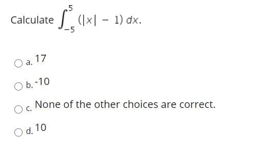 .5
Calculate (×| – 1) dx.
-5
O a. 17
O b. -10
None of the other choices are correct.
O d. 10
