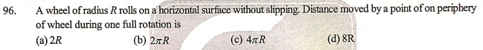 A wheel of radius R rolls on a horizontal surface without slipping. Distance moved by a point of on periphery
of wheel during one full rotation is
96.
(a) 2R
(b) 27R
(c) 47R
(d) 8R
