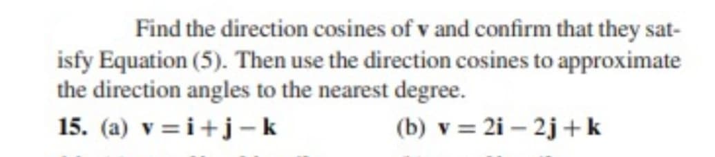 Find the direction cosines of v and confirm that they sat-
isfy Equation (5). Then use the direction cosines to approximate
the direction angles to the nearest degree.
15. (a) v=i+j -k
(b) v = 2i – 2j +k
