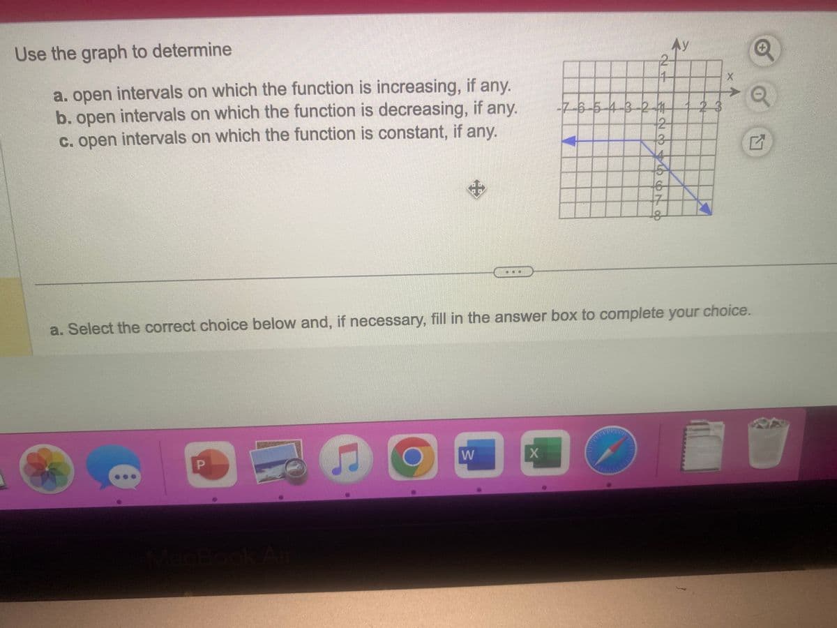 Use the graph to determine
a. open intervals on which the function is increasing, if any.
b. open intervals on which the function is decreasing, if any.
c. open intervals on which the function is constant, if any.
B
+
C
0
a. Select the correct choice below and, if necessary, fill in the answer box to complete your choice.
W
-7-6-5-4-3-21
X
234 ON O
D
Ay
23
G