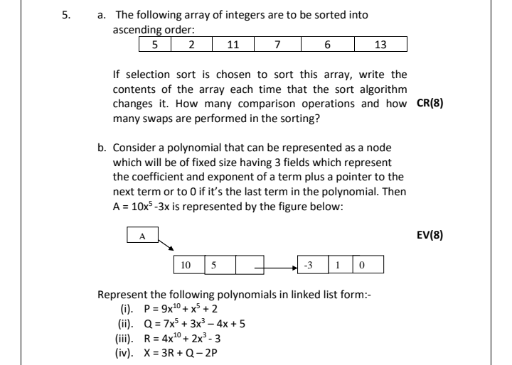 a. The following array of integers are to be sorted into
ascending order:
5 2
5.
11
7
13
If selection sort is chosen to sort this array, write the
contents of the array each time that the sort algorithm
changes it. How many comparison operations and how CR(8)
many swaps are performed in the sorting?
b. Consider a polynomial that can be represented as a node
which will be of fixed size having 3 fields which represent
the coefficient and exponent of a term plus a pointer to the
next term or to 0 if it's the last term in the polynomial. Then
A = 10x³ -3x is represented by the figure below:
A
EV(8)
10 5
|1 | 0
-3
Represent the following polynomials in linked list form:-
(i). P = 9x10 + x5 + 2
(ii). Q = 7x5 + 3x³ – 4x + 5
(iii). R= 4x10 + 2x³ - 3
(iv). X= 3R + Q- 2P
%3D
