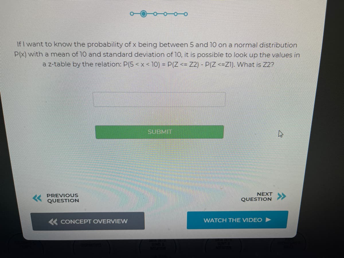 If I want to know the probability of x being between 5 and 10 on a normal distribution
P(X) with a mean of 10 and standard deviation of 10, it is possible to look up the values in
a z-table by the relation: P(5 < x < 10) = P(Z <= Z2) - P(Z <=Z1). What is Z2?
SUBMIT
PREVIOUS
NEXT
QUESTION
QUESTION
K CONCEPT OVERVIEW
WATCH THE VIDEO ►
