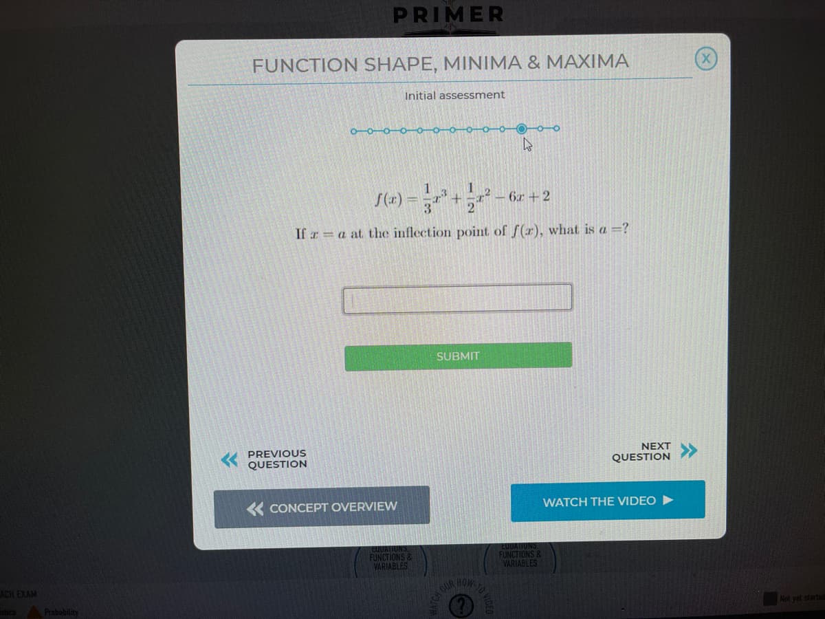 PRIMER
FUNCTION SHAPE, MINIMA & MAXIMA
Initial assessment
O-0-0-0-0-0-
O-o-o
6x +2
3
If r = a at the inflection point of f(r), what is a =?
SUBMIT
PREVIOUS
QUESTION
NEXT
QUESTION
« CONCEPT OVERVIEW
WATCH THE VIDEO
EUUATIUNS
CUUATIUNS
FUNCTIONS &
VARIABLES
FUNCTIONS &
VARIABLES
ACH EXAM
GUR HOW
stics
Probability
Not yet starte
