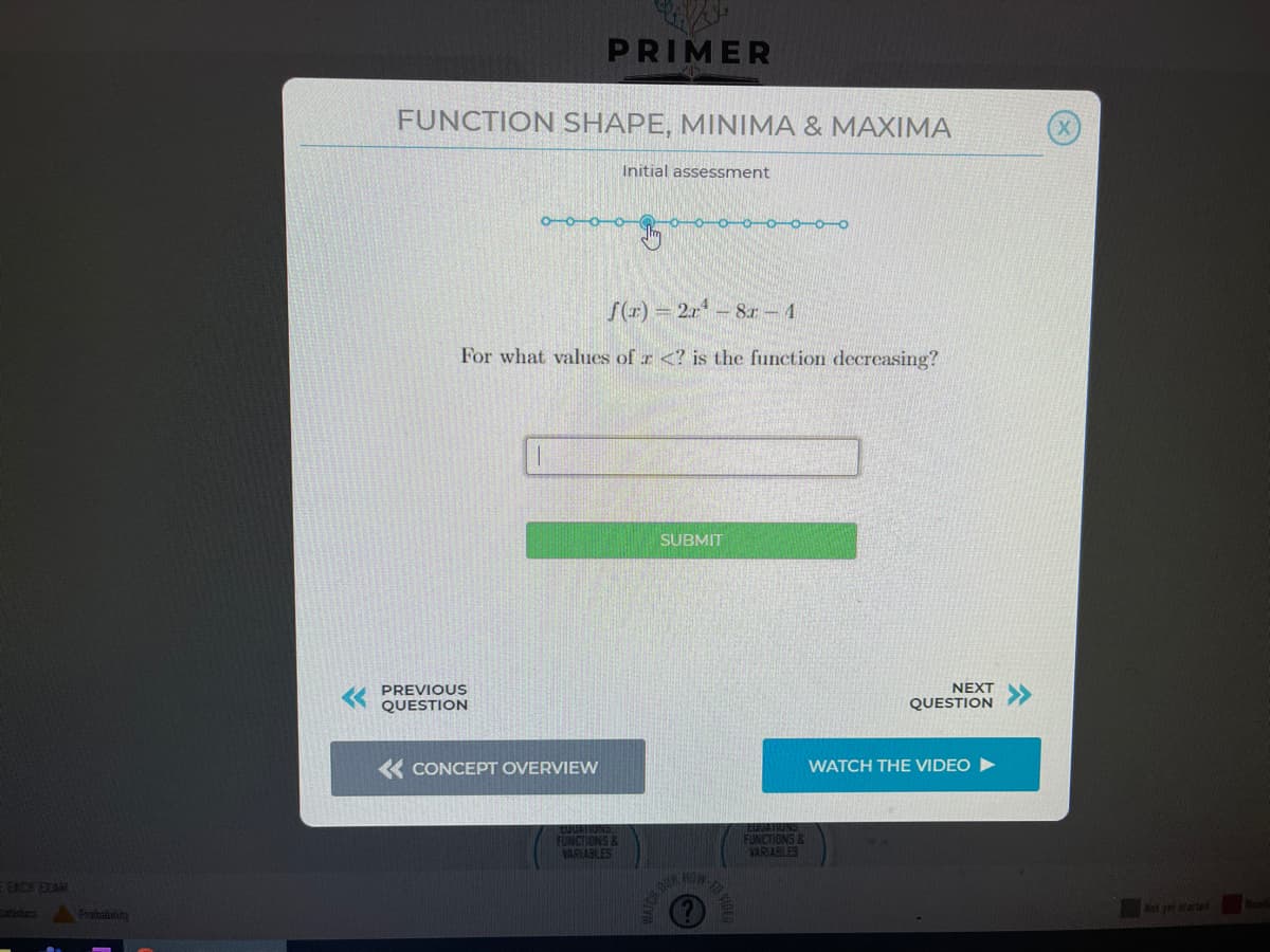 PRIMER
FUNCTION SHAPE, MINIMA & MAXIMA
Initial assessment
o-o-o-o
S(r) = 2r- 8r- 4
For what values of r <? is the function decreasing?
SUBMIT
PREVIOUS
QUESTION
NEXT
QUESTION
« CONCEPT OVERVIEW
WATCH THE VIDEO
EAATIUNS
FUNCTIONS &
VARIABLES
FUNCTIONS &
VARIABLES
FOCK EXAN
HOW.
tatiducs
Prbulita
ICH DUR
yer state
