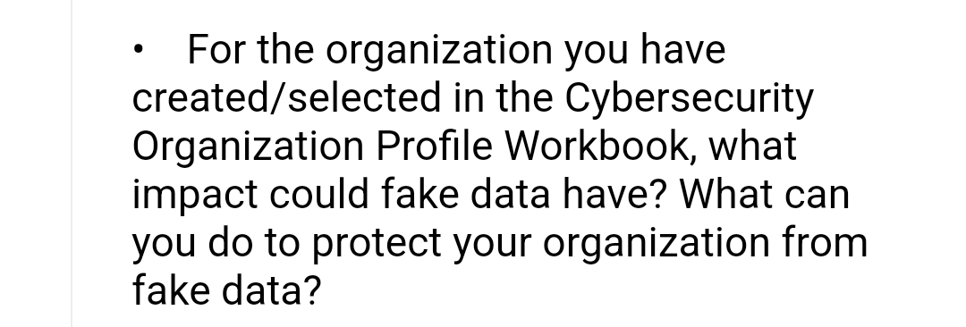 For the organization you have
created/selected in the Cybersecurity
Organization Profile Workbook, what
impact could fake data have? What can
you do to protect your organization from
fake data?