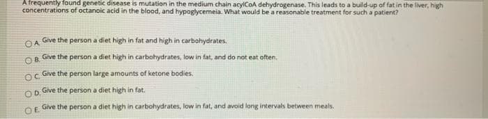 A frequently found genetic disease is mutation in the medium chain acylCoA dehydrogenase. This leads to a build-up of fat in the liver, high
concentrations of octanoic acid in the blood, and hypoglycemeia. What would be a reasonable treatment for such a patient?
Give the person a diet high in fat and high in carbohydrates.
OA
O8 Give the person a diet high in carbohydrates, low in fat, and do not eat often.
Give the person large amounts of ketone bodies.
Give the person a diet high in fat.
OD.
Give the person a diet high in carbohydrates, low in fat, and avoid long intervals between meals.
