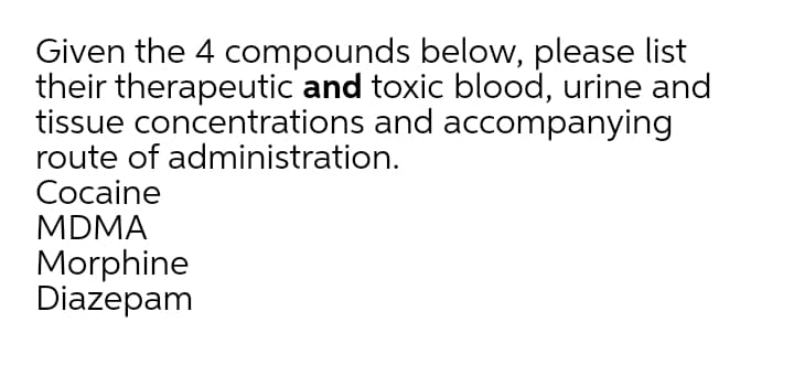 Given the 4 compounds below, please list
their therapeutic and toxic blood, urine and
tissue concentrations and accompanying
route of administration.
Cocaine
MDMA
Morphine
Diazepam
