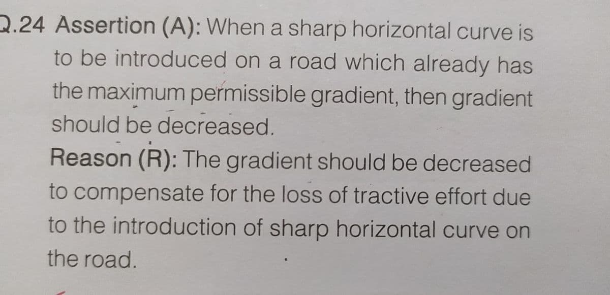 Q.24 Assertion (A): When a sharp horizontal curve is
to be introduced on a road which already has
the maximum permissible gradient, then gradient
should be decreased.
Reason (R): The gradient should be decreased
to compensate for the loss of tractive effort due
to the introduction of sharp horizontal curve on
the road.