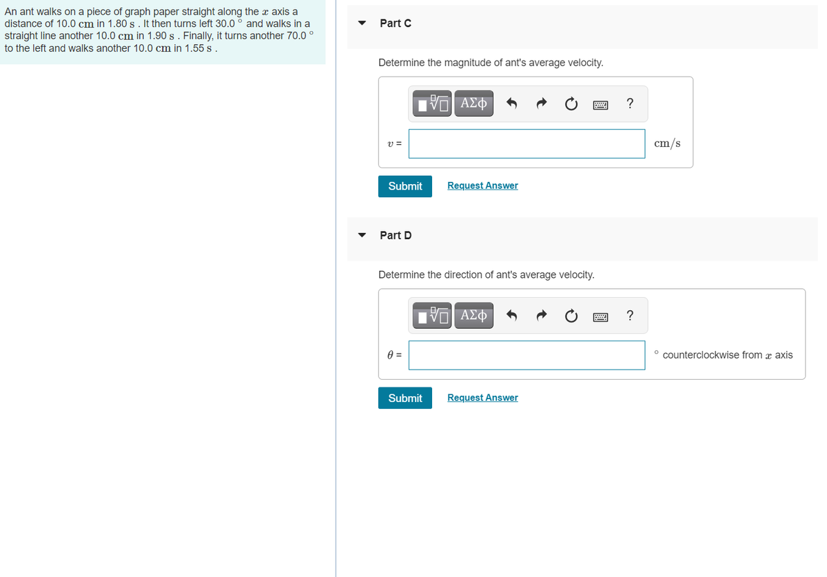 An ant walks on a piece of graph paper straight along the x axis a
distance of 10.0 cm in 1.80 s . It then turns left 30.0 ° and walks in a
straight line another 10.0 cm in 1.90 s . Finally, it turns another 70.0 °
Part C
to the left and walks another 10.0 cm in 1.55 s .
Determine the magnitude of ant's average velocity.
ν ΑΣφ
?
cm/s
Submit
Request Answer
Part D
Determine the direction of ant's average velocity.
ΑΣΦ
?
° counterclockwise from x axis
Submit
Request Answer
圓
圓

