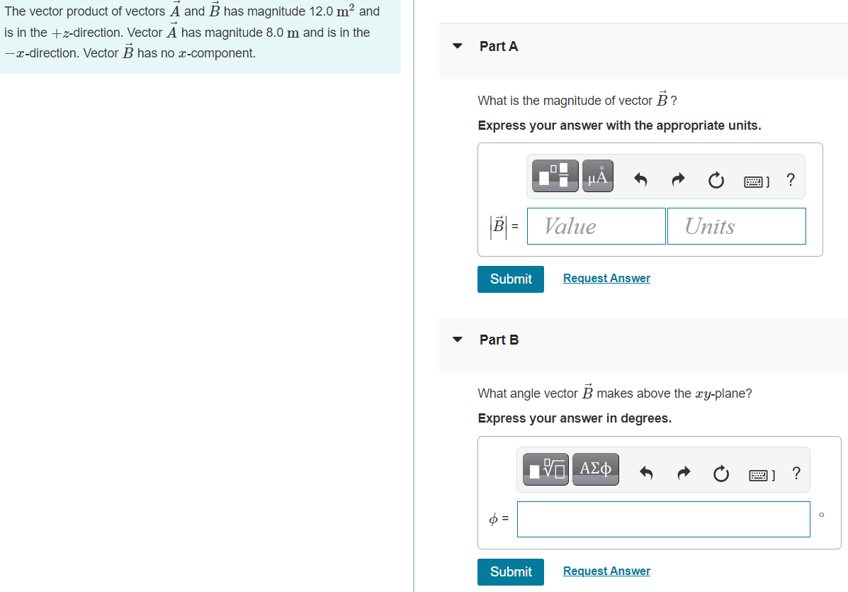 The vector product of vectors A and B has magnitude 12.0 m? and
is in the +z-direction. Vector A has magnitude 8.0 m and is in the
Part A
-x-direction. Vector B has no x-component.
What is the magnitude of vector B?
Express your answer with the appropriate units.
µA
Value
Units
%3D
Submit
Request Answer
Part B
What angle vector B makes above the xy-plane?
Express your answer in degrees.
ΑΣφ
?
=
Submit
Request Answer
