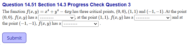 Question 14.51 Section 14.3 Progress Check Question 3
The function f(x, y) = x* + y* – 4xy has three critical points, (0,0), (1, 1) and (–1, –1). At the point
(0,0), f(x, y) has a[
the point (-1, –1), f(æ, y) has a
at the point (1, 1), f(x,y) has a|
| and at
Submit
