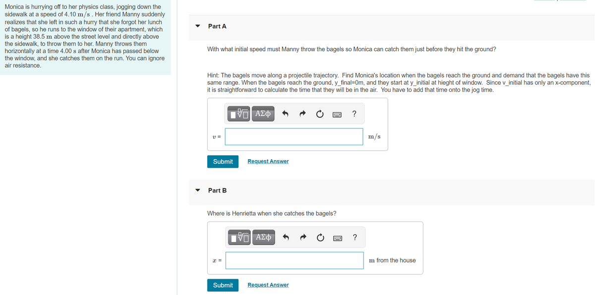 Monica is hurrying off to her physics class, jogging down the
sidewalk at a speed of 4.10 m/s . Her friend Manny suddenly
realizes that she left in such a hurry that she forgot her lunch
of bagels, so he runs to the window of their apartment, which
is a height 38.5 m above the street level and directly above
the sidewalk, to throw them to her. Manny throws them
horizontally at a time 4.00 s after Monica has passed below
the window, and she catches them on the run. You can ignore
air resistance.
Part A
With what initial speed must Manny throw the bagels so Monica can catch them just before they hit the ground?
Hint: The bagels move along a projectile trajectory. Find Monica's location when the bagels reach the ground and demand that the bagels have this
same range. When the bagels reach the ground, y final=0m, and they start at y initial at hieght of window. Since v initial has only an X-component,
it is straightforward to calculate the time that they will be in the air. You have to add that time onto the jog time.
U =
m/s
Submit
Request Answer
Part B
Where is Henrietta when she catches the bagels?
?
x =
m from the house
Submit
Request Answer
