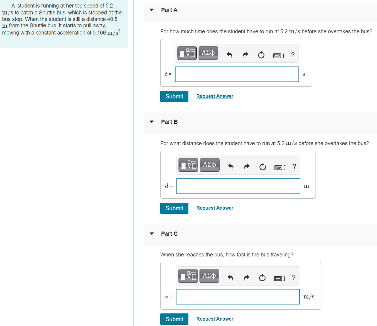 A student is running at her top speed of 5.2
m/s to catch a Shuttle bus, which is stopped at the
bus stop. When the student is still a distance 40.8
m from the Shuttle bus, it starts to pull away,
moving with a constant acceleration of 0.169 m/s?
Part A
For how much time does the student have
run at 5.2 m/s before she overtakes the bus?
?
t =
Submit
Request Answer
Part B
For what distance does the student have to run at 5.2 m/s before she overtakes the bus?
ΑΣφ
?
d =
m
Submit
Request Answer
Part C
When she reaches the bus, how fast is the bus traveling?
ΑΣφ
m/s
Submit
Request Answer

