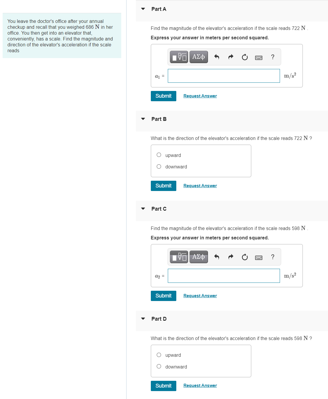Part A
You leave the doctor's office after your annual
checkup and recall that you weighed 686 N in her
office. You then get into an elevator that,
conveniently, has a scale. Find the magnitude and
Find the magnitude of the elevator's acceleration if the scale reads 722 N
Express your answer in meters per second squared.
direction of the elevator's acceleration if the scale
reads
a1 =
m/s²
Submit
Request Answer
Part B
What is the direction of the elevator's acceleration if the scale reads 722 N ?
O upward
O downward
Submit
Request Answer
Part C
Find the magnitude of the elevator's acceleration if the scale reads 598 N
Express your answer in meters per second squared.
?
a2 =
m/s?
Submit
Request Answer
Part D
What is the direction of the elevator's acceleration if the scale reads 598 N ?
upward
O downward
Submit
Request Answer
