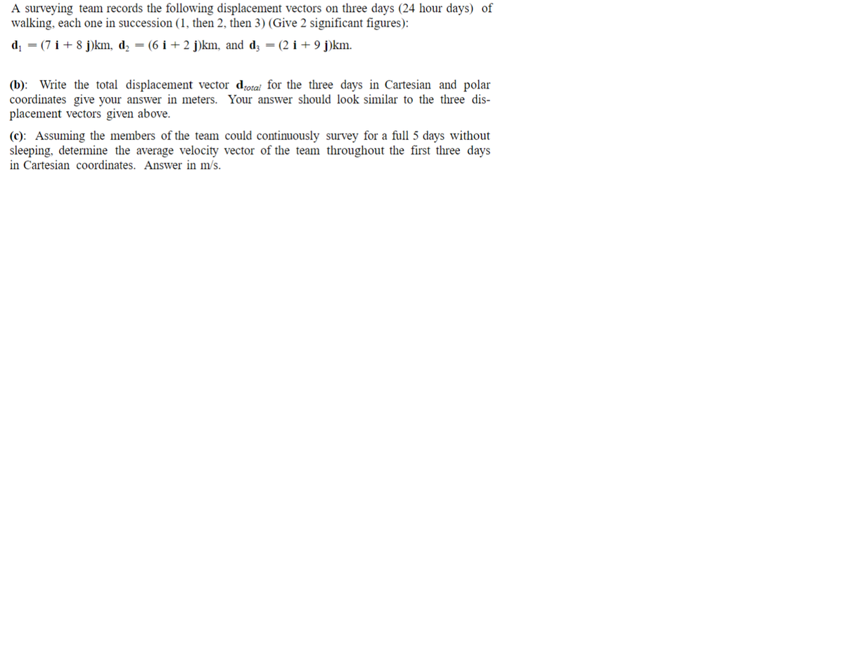 A surveying team records the following displacement vectors on three days (24 hour days) of
walking, each one in succession (1, then 2, then 3) (Give 2 significant figures):
d = (7 i + 8 j)km, d2
(6 i + 2 j)km, and d; = (2 i + 9 j)km.
(b): Write the total displacement vector dotai for the three days in Cartesian and polar
coordinates give your answer in meters. Your answer should look similar to the three dis-
placement vectors given above.
(c): Assuming the members of the team could continuously survey for a full 5 days without
sleeping, determine the average velocity vector of the team throughout the first three days
in Cartesian coordinates. Answer in m/s.
