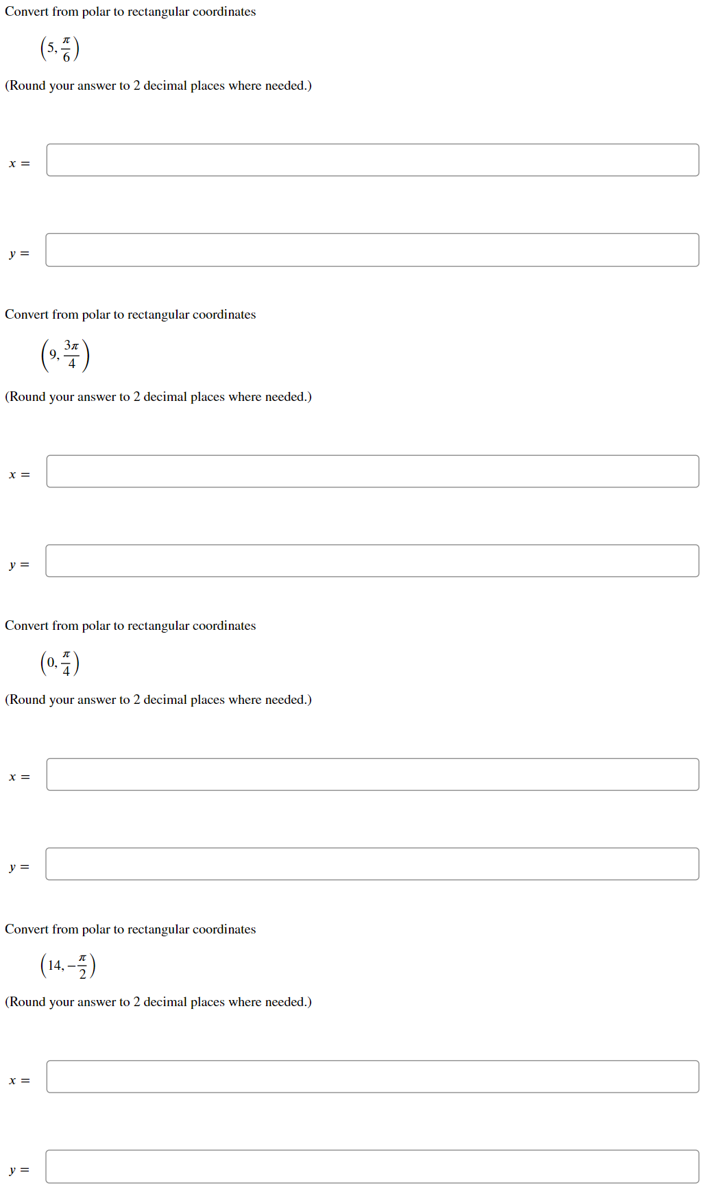 Convert from polar to rectangular coordinates
(3등)
(Round your answer to 2 decimal places where needed.)
x =
y =
Convert from polar to rectangular coordinates
Зл
9.
(Round your answer to 2 decimal places where needed.)
=
y =
Convert from polar to rectangular coordinates
(0. )
(Round your answer to 2 decimal places where needed.)
x =
y =
Convert from polar to rectangular coordinates
(14.-)
(Round your answer to 2 decimal places where needed.)
X =
y =
