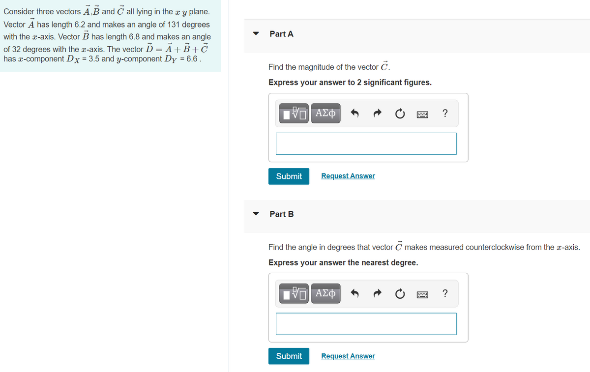 Consider three vectors A,B and C all lying in the x y plane.
Vector A has length 6.2 and makes an angle of 131 degrees
Part A
with the x-axis. Vector B has length 6.8 and makes an angle
of 32 degrees with the x-axis. The vector D = A+B+C
has x-component Dx = 3.5 and y-component Dy = 6.6 .
Find the magnitude of the vector C.
Express your answer to 2 significant figures.
V ΑΣΦ
?
Submit
Request Answer
Part B
Find the angle in degrees that vector C makes measured counterclockwise from the x-axis.
Express your answer the nearest degree.
ΑΣΦ
?
Submit
Request Answer
