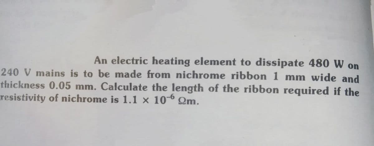 An electric heating element to dissipate 480 W on
240 V mains is to be made from nichrome ribbon 1 mm wide and
thickness 0.05 mm. Calculate the length of the ribbon required if the
resistivity of nichrome is 1.1 × 10-6 Qm.
