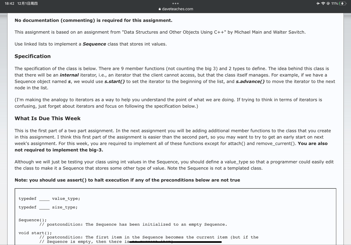 18:42 1218Ðº
No documentation (commenting) is required for this assignment.
This assignment is based on an assignment from "Data Structures and Other Objects Using C++" by Michael Main and Walter Savitch.
Use linked lists to implement a Sequence class that stores int values.
Specification
daveteaches.com
The specification of the class is below. There are 9 member functions (not counting the big 3) and 2 types to define. The idea behind this class is
that there will be an internal iterator, i.e., an iterator that the client cannot access, but that the class itself manages. For example, if we have a
Sequence object named s, we would use s.start() to set the iterator to the beginning of the list, and s.advance() to move the iterator to the next
node in the list.
(I'm making the analogy to iterators as a way to help you understand the point of what we are doing. If trying to think in terms of iterators is
confusing, just forget about iterators and focus on following the specification below.)
What Is Due This Week
This is the first part of a two part assignment. In the next assignment you will be adding additional member functions to the class that you create
in this assignment. I think this first part of the assignment is easier than the second part, so you may want to try to get an early start on next
week's assignment. For this week, you are required to implement all of these functions except for attach() and remove_current(). You are also
not required to implement the big-3.
typedef
typedef
Although we will just be testing your class using int values in the Sequence, you should define a value_type so that a programmer could easily edit
the class to make it a Sequence that stores some other type of value. Note the Sequence is not a templated class.
Note: you should use assert() to halt execution if any of the preconditions below are not true
Sequence();
value_type;
size_type;
11%
// postcondition: The Sequence has been initialized to an empty Sequence.
void start();
// postcondition: The first item in the Sequence becomes the current item (but if the
// Sequence is empty, then there is