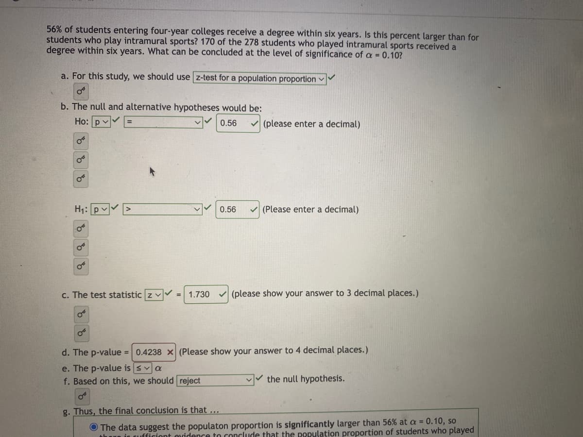 56% of students entering four-year colleges receive a degree within six years. Is this percent larger than for
students who play intramural sports? 170 of the 278 students who played intramural sports received a
degree within six years. What can be concluded at the level of significance of a = 0.10?
a. For this study, we should use z-test for a population proportion
O
b. The null and alternative hypotheses would be:
Ho:
0.56
OF
H₁:
O
0.56
O
✓(please enter a decimal)
(Please enter a decimal)
c. The test statistic Z✓✓ 1.730 ✓(please show your answer to 3 decimal places.)
d. The p-value = 0.4238 x (Please show your answer to 4 decimal places.)
e. The p-value is sa
f. Based on this, we should reject
the null hypothesis.
g. Thus, the final conclusion is that ...
The data suggest the populaton proportion is significantly larger than 56% at a = 0.10, so
there in cufficient evidence to conclude that the population proportion of students who played