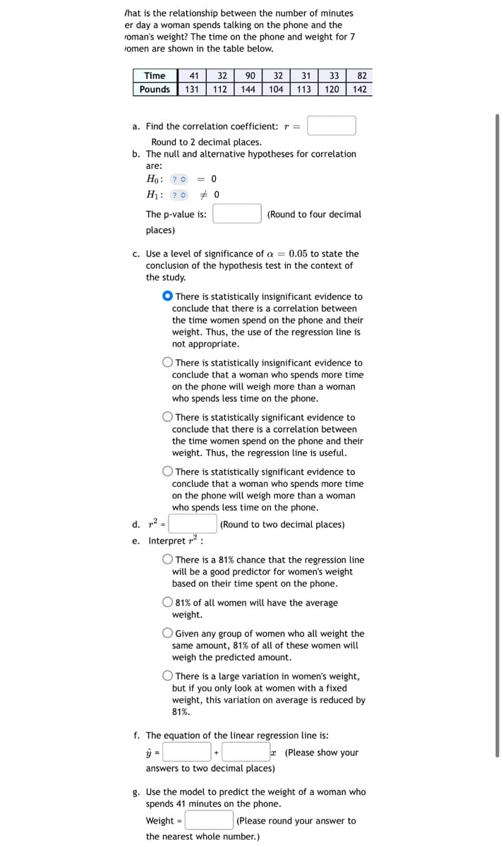 /hat is the relationship between the number of minutes
er day a woman spends talking on the phone and the
roman's weight? The time on the phone and weight for 7
romen are shown in the table below.
Time
Pounds
41 32
131 112
a. Find the correlation coefficient: r =
Round to 2 decimal places.
b. The null and alternative hypotheses for correlation
are:
Ho: ? = 0
H₁: ? # 0
The p-value is:
places)
90 32 31 33 82
144 104 113 120 142
c. Use a level of significance of a = 0.05 to state the
conclusion of the hypothesis test in the context of
the study.
(Round to four decimal
● There is statistically insignificant evidence to
conclude that there is a correlation between
the time women spend on the phone and their
weight. Thus, the use of the regression line is
not appropriate.
There is statistically insignificant evidence to
conclude that a woman who spends more time
on the phone will weigh more than a woman
who spends less time on the phone.
There is statistically significant evidence to
conclude that there is a correlation between
the time women spend on the phone and their
weight. Thus, the regression line is useful.
d. ²
e. Interpret ²:
There is statistically significant evidence to
conclude that a woman who spends more time
on the phone will weigh more than a woman
who spends less time on the phone.
(Round to two decimal places)
O There is a 81% chance that the regression line
will be a good predictor for women's weight
based on their time spent on the phone.
O 81% of all women will have the average
weight.
O Given any group of women who all weight the
same amount, 81% of all of these women will
weigh the predicted amount.
O There is a large variation in women's weight,
but if you only look at women with a fixed
weight, this variation on average is reduced by
81%.
f. The equation of the linear regression line is:
ý =
answers to two decimal places)
(Please show your
g. Use the model to predict the weight of a woman who
spends 41 minutes on the phone.
Weight=
the nearest whole number.)
(Please round your answer to