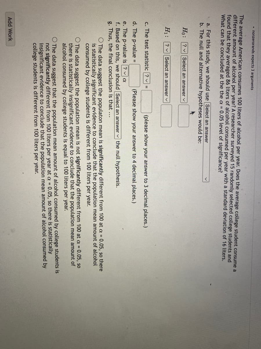 • nonzerorands expects 3 arguments
The average American consumes 100 liters of alcohol per year. Does the average college student consume a
different amount of alcohol per year? A researcher surveyed 15 randomly selected college students and
found that they averaged 86 liters of alcohol consumed per year with a standard deviation of 16 liters.
What can be concluded at the the a = 0.05 level of significance?
a. For this study, we should use Select an answer
b. The null and alternative hypotheses would be:
Ho: ? Select an answer ✓
H₁: ? Select an answer ✓
c. The test statistic ? ✓ =
d. The p-value =
e. The p-value is ? ✓ a
f. Based on this, we should
g. Thus, the final conclusion is that ...
(please show your answer to 3 decimal places.)
(Please show your answer to 4 decimal places.)
the null hypothesis.
Add Work
Select an answer
O The data suggest the populaton mean is significantly different from 100 at a = 0.05, so there
is statistically significant evidence to conclude that the population mean amount of alcohol
consumed by college students is different from 100 liters per year.
The data suggest the population mean is not significantly different from 100 at a = 0.05, so
there is statistically insignificant evidence to conclude that the population mean amount of
alcohol consumed by college students is equal to 100 liters per year.
O The data suggest that the population mean amount of alcohol consumed by college students is
not significantly different from 100 liters per year at a = 0.05, so there is statistically
insignificant evidence to conclude that the population mean amount of alcohol consumed by
college students is different from 100 liters per year.
