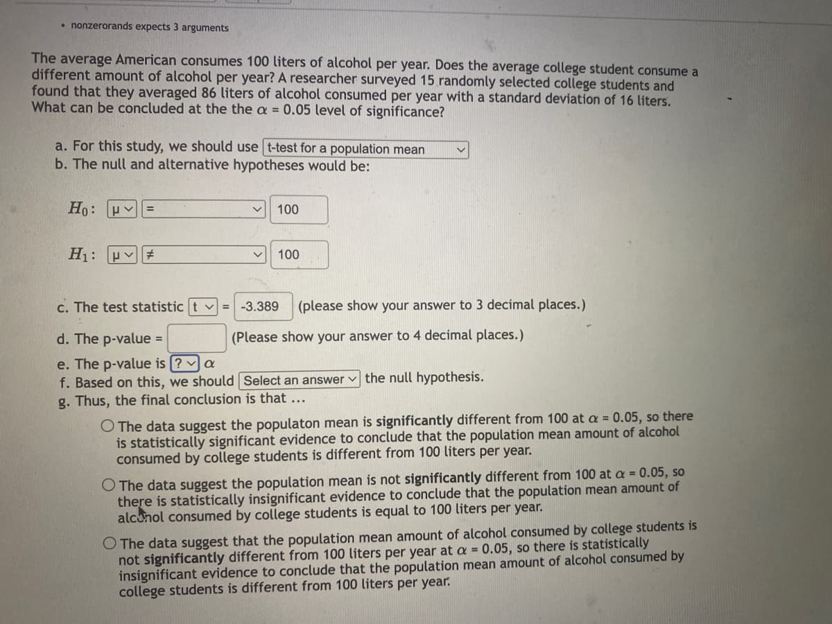 • nonzerorands expects 3 arguments
The average American consumes 100 liters of alcohol per year. Does the average college student consume a
different amount of alcohol per year? A researcher surveyed 15 randomly selected college students and
found that they averaged 86 liters of alcohol consumed per year with a standard deviation of 16 liters.
What can be concluded at the the a = 0.05 level of significance?
a. For this study, we should use t-test for a population mean
b. The null and alternative hypotheses would be:
Ho:
H₁: #
v 100
v 100
c. The test statistic tv = -3.389 (please show your answer to 3 decimal places.)
d. The p-value =
(Please show your answer to 4 decimal places.)
e. The p-value is ? a
f. Based on this, we should
g. Thus, the final conclusion is that ...
Select an answer the null hypothesis.
O The data suggest the populaton mean is significantly different from 100 at a = 0.05, so there
is statistically significant evidence to conclude that the population mean amount of alcohol
consumed by college students is different from 100 liters per year.
O The data suggest the population mean is not significantly different from 100 at a = 0.05, so
there is statistically insignificant evidence to conclude that the population mean amount of
alcohol consumed by college students is equal to 100 liters per year.
O The data suggest that the population mean amount of alcohol consumed by college students is
not significantly different from 100 liters per year at a = 0.05, so there is statistically
insignificant evidence to conclude that the population mean amount of alcohol consumed by
college students is different from 100 liters per year.