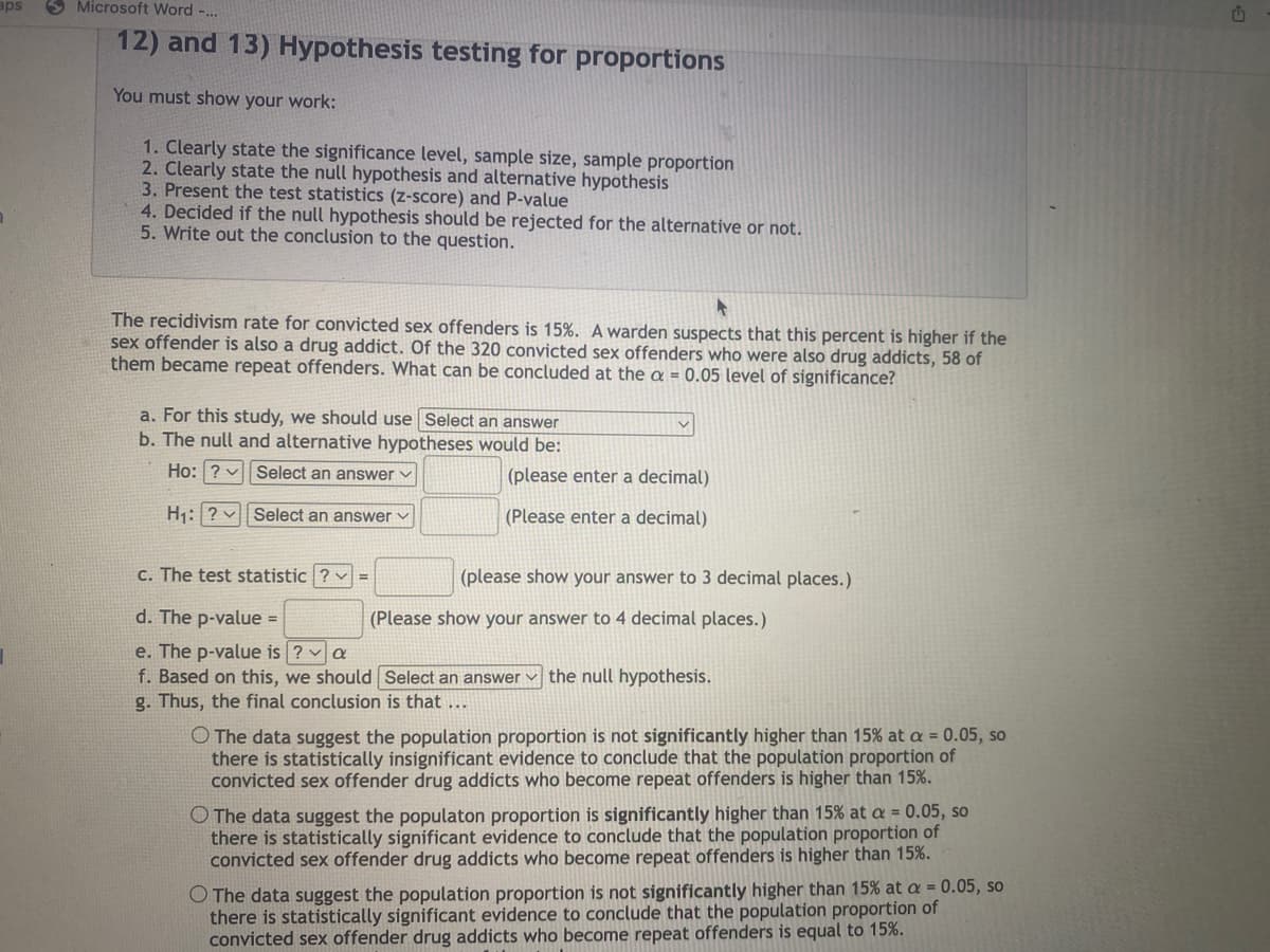 aps
Microsoft Word -...
12) and 13) Hypothesis testing for proportions
You must show your work:
1. Clearly state the significance level, sample size, sample proportion
2. Clearly state the null hypothesis and alternative hypothesis
3. Present the test statistics (z-score) and P-value
4. Decided if the null hypothesis should be rejected for the alternative or not.
5. Write out the conclusion to the question.
►
The recidivism rate for convicted sex offenders is 15%. A warden suspects that this percent is higher if the
sex offender is also a drug addict. Of the 320 convicted sex offenders who were also drug addicts, 58 of
them became repeat offenders. What can be concluded at the a = 0.05 level of significance?
a. For this study, we should use Select an answer
b. The null and alternative hypotheses would be:
Ho: ? Select an answer
H₁: ?
Select an answer ✓
c. The test statistic ? =
d. The p-value =
e. The p-value is ? ✓ a
f. Based on this, we should
g. Thus, the final conclusion is that ...
(please enter a decimal)
(Please enter a decimal)
(please show your answer to 3 decimal places.)
(Please show your answer to 4 decimal places.)
Select an answer the null hypothesis.
O The data suggest the population proportion is not significantly higher than 15% at a = 0.05, so
there is statistically insignificant evidence to conclude that the population proportion of
convicted sex offender drug addicts who become repeat offenders is higher than 15%.
O The data suggest the populaton proportion is significantly higher than 15% at a = 0.05, so
there is statistically significant evidence to conclude that the population proportion of
convicted sex offender drug addicts who become repeat offenders is higher than 15%.
O The data suggest the population proportion is not significantly higher than 15% at a = 0.05, so
there is statistically significant evidence to conclude that the population proportion of
convicted sex offender drug addicts who become repeat offenders is equal to 15%.