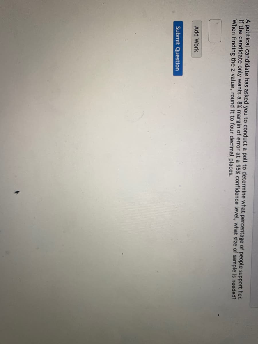 A political candidate has asked you to conduct a poll to determine what percentage of people support her.
If the candidate only wants a 8% margin of error at a 95% confidence level, what size of sample is needed?
When finding the z-value, round it to four decimal places.
Add Work
Submit Question
