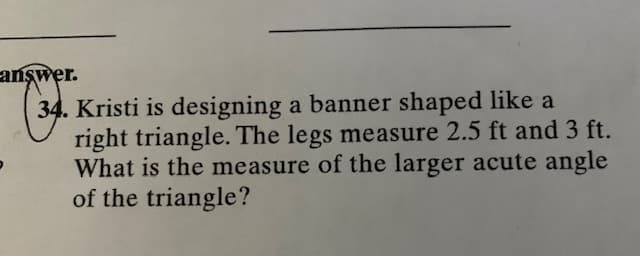 answer.
34. Kristi is designing a banner shaped like a
right triangle. The legs measure 2.5 ft and 3 ft.
What is the measure of the larger acute angle
of the triangle?
