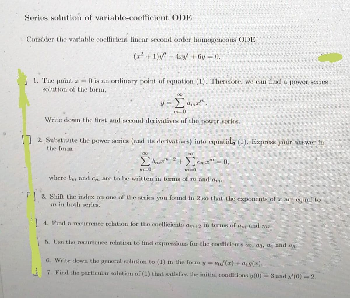 Series solution of variable-coefficient ODE
Consider the variable coefficient linear second order homogeneous ODE
(r² + 1)y" - Ary' + 6y = 0.
1. The point r = 0 is an ordinary point of equation (1). Therefore, we can find a power series
solution of the form.
8
Y=
Σ
711=0)
Write down the first and second derivatives of the power series.
[] 2. Substitute the power series (and its derivatives) into equatics (1). Express your answer in
the form
8
Σmam 2
Σ
<=0,
m=0
TIL 0
where bin and Cm are to be written in terms of m and am.
F] 3. Shift the index on one of the series you found in 2 so that the exponents of r are equal to
m in both series.
4. Find a recurrence relation for the coefficients am 12 in terms of am and m.
5. Use the recurrence relation to find expressions for the coefficients a2, a3, a4 and a5.
6. Write down the general solution to (1) in the form y = aof(x) + a1g(x).
7. Find the particular solution of (1) that satisfies the initial conditions y(0) = 3 and y'(0) = 2.