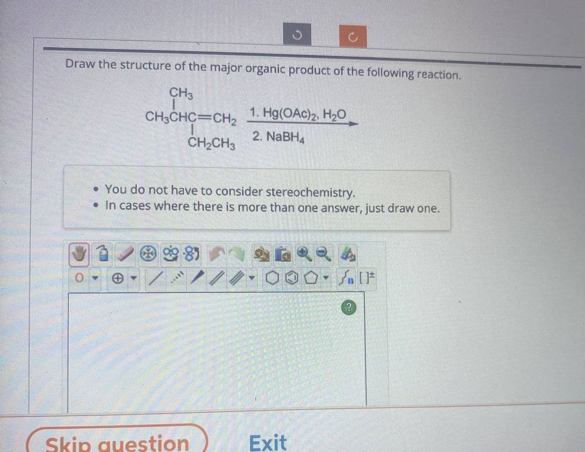 Draw the structure of the major organic product of the following reaction.
CH3
CH3CHC=CH2
1. Hg(OAc)2, H₂O
2. NaBH4
CH2CH3
• You do not have to consider stereochemistry.
• In cases where there is more than one answer, just draw one.
44494
?
[F
Skip question
Exit